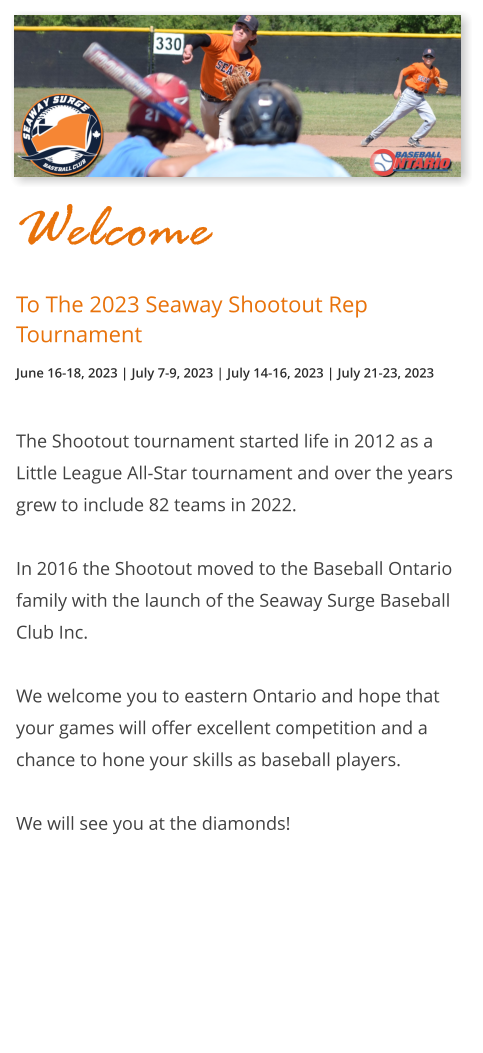 Welcome To The 2023 Seaway Shootout Rep Tournament June 16-18, 2023 | July 7-9, 2023 | July 14-16, 2023 | July 21-23, 2023  The Shootout tournament started life in 2012 as a Little League All-Star tournament and over the years grew to include 82 teams in 2022.  In 2016 the Shootout moved to the Baseball Ontario family with the launch of the Seaway Surge Baseball Club Inc.  We welcome you to eastern Ontario and hope that your games will offer excellent competition and a chance to hone your skills as baseball players.  We will see you at the diamonds! 0 0 0R 0 0 0 0